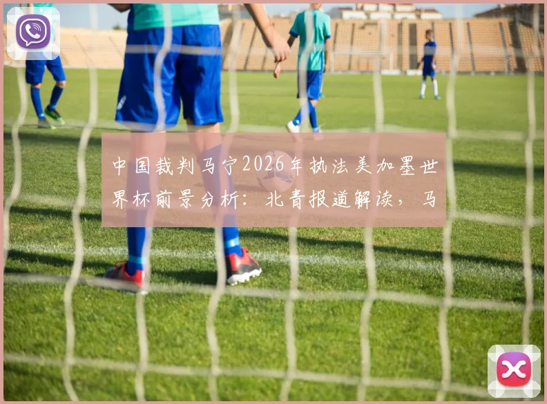 中国裁判马宁2026年执法美加墨世界杯前景分析：北青报道解读，马宁再度主哨可能性与选拔标准详解